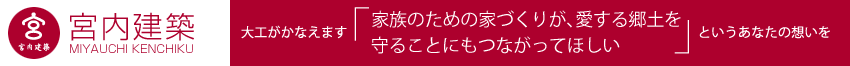 大工がかなえます「家族のための家づくりが、愛する郷土を守ることにもつながってほしい」というあなたの想いを